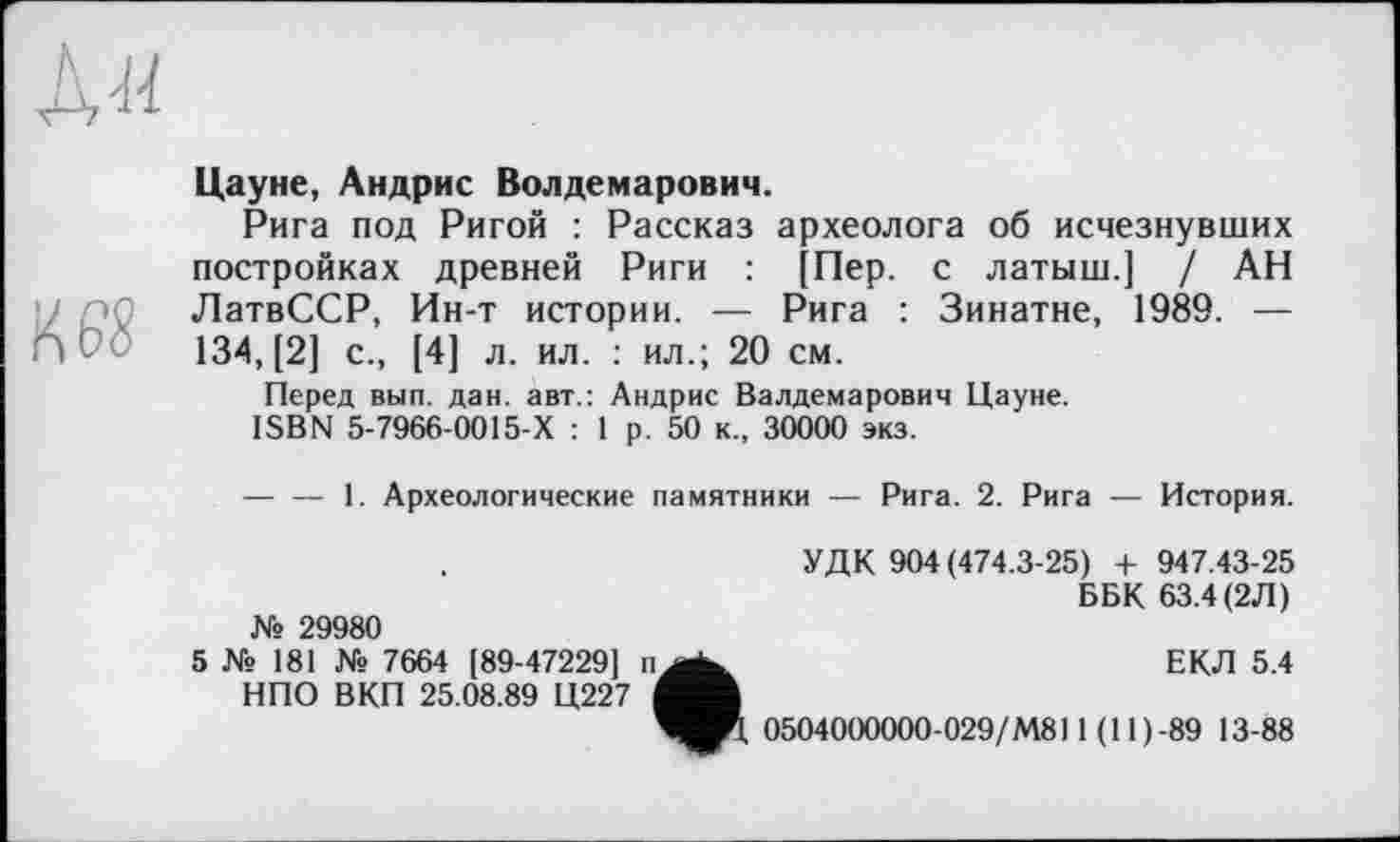 ﻿Л и
Цауне, Андрис Волдемарович.
Рига под Ригой : Рассказ археолога об исчезнувших постройках древней Риги : [Пер. с латыш.] / АН ЛатвССР, Ин-т истории. — Рига : Зинатне, 1989. —
П 134, [2] с., [4] л. ил. : ил.; 20 см.
Перед вып. дан. авт.: Андрис Валдемарович Цауне.
ISBN 5-7966-0015-Х : 1 р. 50 к., 30000 экз.
— — 1. Археологические памятники — Рига. 2. Рига — История.
№ 29980
5 № 181 № 7664 [89-47229]
НПО ВКП 25.08.89 Ц227
УДК 904 (474.3-25) + 947.43-25
ББК 63.4 (2Л)
ЕКЛ 5.4
0504000000-029/М811 (11 ) -89 13-88